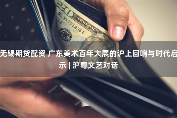 无锡期货配资 广东美术百年大展的沪上回响与时代启示 | 沪粤文艺对话