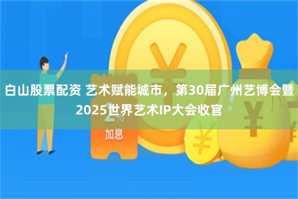 白山股票配资 艺术赋能城市，第30届广州艺博会暨2025世界艺术IP大会收官