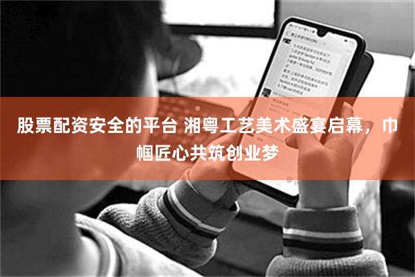 股票配资安全的平台 湘粤工艺美术盛宴启幕，巾帼匠心共筑创业梦