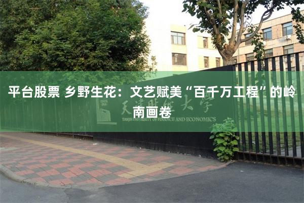 平台股票 乡野生花：文艺赋美“百千万工程”的岭南画卷
