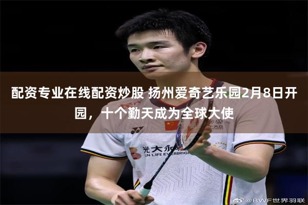 配资专业在线配资炒股 扬州爱奇艺乐园2月8日开园，十个勤天成为全球大使