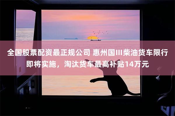 全国股票配资最正规公司 惠州国Ⅲ柴油货车限行即将实施，淘汰货车最高补贴14万元
