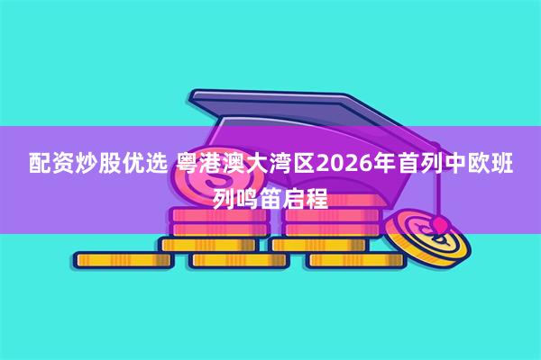 配资炒股优选 粤港澳大湾区2026年首列中欧班列鸣笛启程