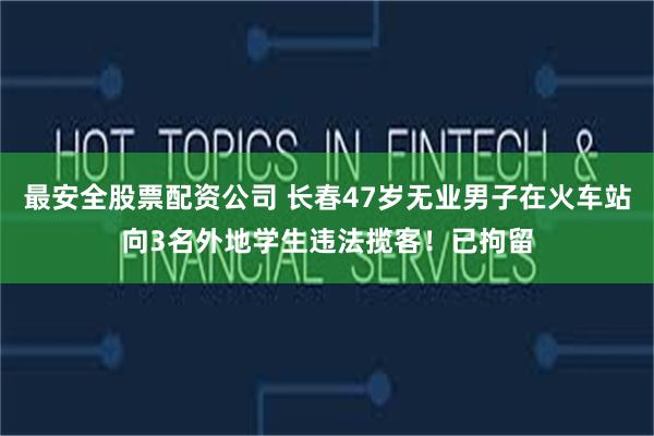 最安全股票配资公司 长春47岁无业男子在火车站向3名外地学生违法揽客！已拘留