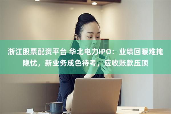 浙江股票配资平台 华北电力IPO：业绩回暖难掩隐忧，新业务成色待考，应收账款压顶