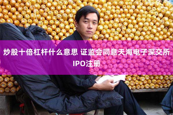 炒股十倍杠杆什么意思 证监会同意天海电子深交所IPO注册