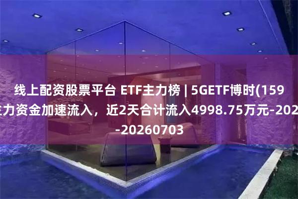 线上配资股票平台 ETF主力榜 | 5GETF博时(159811)主力资金加速流入，近2天合计流入4998.75万元-20260703