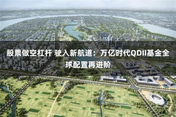 股票做空杠杆 驶入新航道：万亿时代QDII基金全球配置再进阶