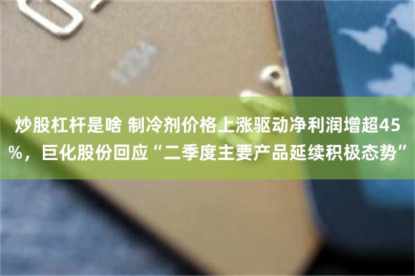 炒股杠杆是啥 制冷剂价格上涨驱动净利润增超45%,巨化股份回应“二季度主要产品延续积极态势”