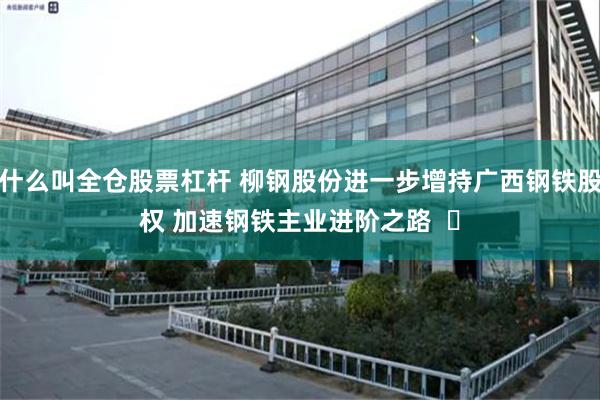 什么叫全仓股票杠杆 柳钢股份进一步增持广西钢铁股权 加速钢铁主业进阶之路  ​