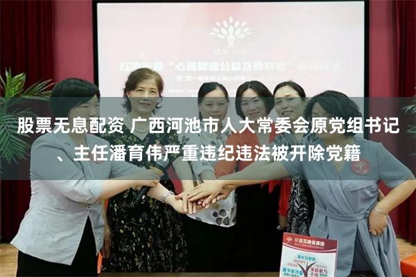 股票无息配资 广西河池市人大常委会原党组书记、主任潘育伟严重违纪违法被开除党籍