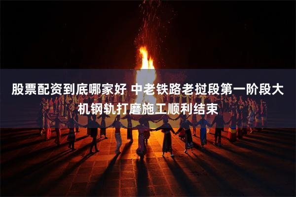 股票配资到底哪家好 中老铁路老挝段第一阶段大机钢轨打磨施工顺利结束