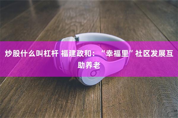 炒股什么叫杠杆 福建政和：“幸福里”社区发展互助养老
