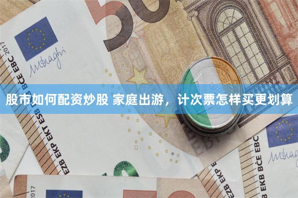 股市如何配资炒股 家庭出游，计次票怎样买更划算