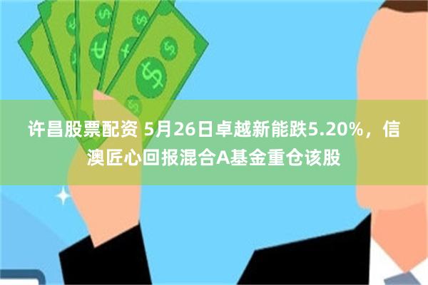 许昌股票配资 5月26日卓越新能跌5.20%，信澳匠心回报混合A基金重仓该股