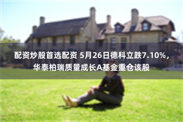 配资炒股首选配资 5月26日德科立跌7.10%，华泰柏瑞质量成长A基金重仓该股