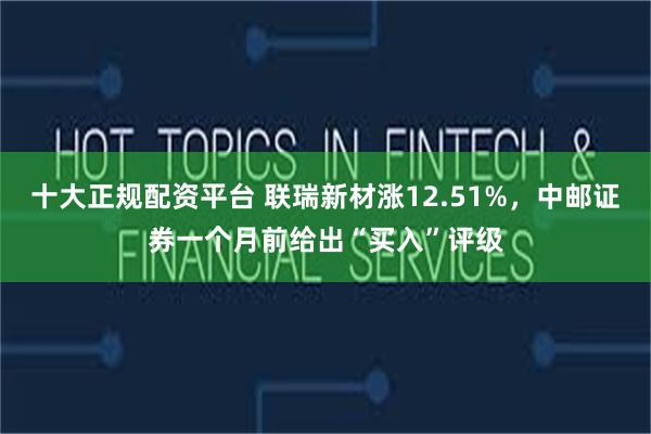 十大正规配资平台 联瑞新材涨12.51%,中邮证券一个月前给出“买入”评级