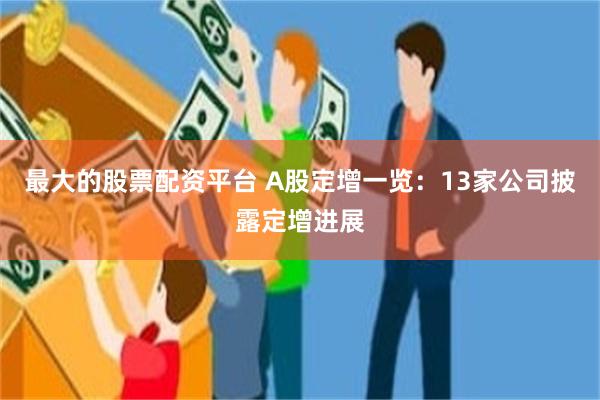 最大的股票配资平台 A股定增一览：13家公司披露定增进展