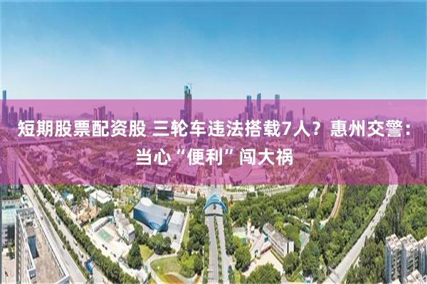 短期股票配资股 三轮车违法搭载7人？惠州交警：当心“便利”闯大祸