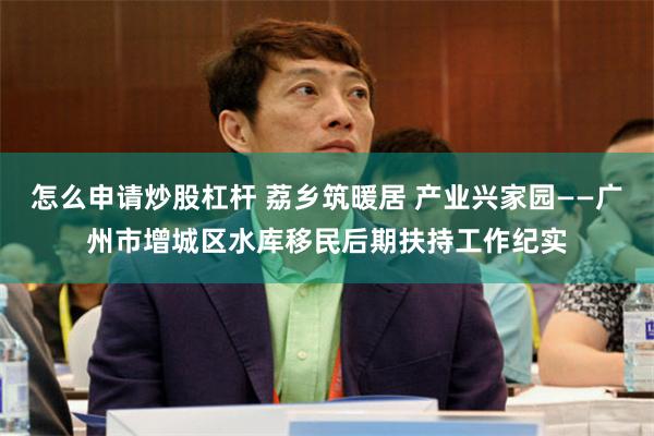 怎么申请炒股杠杆 荔乡筑暖居 产业兴家园——广州市增城区水库移民后期扶持工作纪实