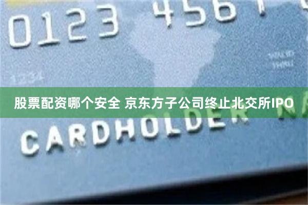 股票配资哪个安全 京东方子公司终止北交所IPO