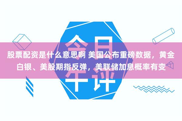 股票配资是什么意思啊 美国公布重磅数据，黄金白银、美股期指反弹，美联储加息概率有变