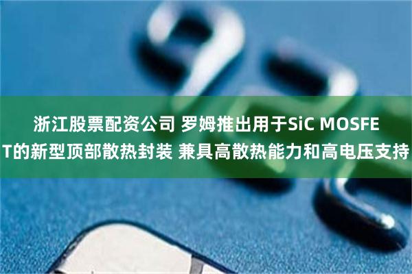 浙江股票配资公司 罗姆推出用于SiC MOSFET的新型顶部散热封装 兼具高散热能力和高电压支持