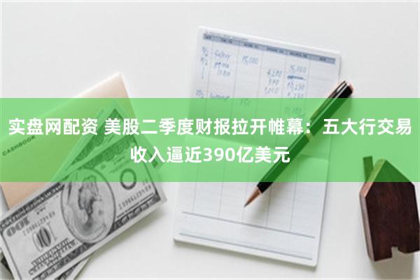 实盘网配资 美股二季度财报拉开帷幕：五大行交易收入逼近390亿美元