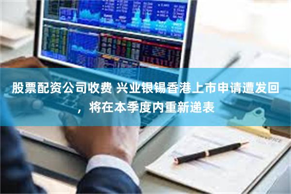 股票配资公司收费 兴业银锡香港上市申请遭发回,将在本季度内重新递表