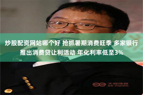 炒股配资网站哪个好 抢抓暑期消费旺季 多家银行推出消费贷让利活动 年化利率低至3%