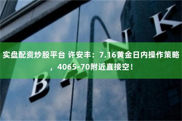 实盘配资炒股平台 许安丰：7.16黄金日内操作策略，4065-70附近直接空！