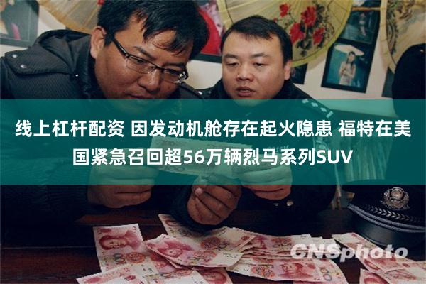 线上杠杆配资 因发动机舱存在起火隐患 福特在美国紧急召回超56万辆烈马系列SUV