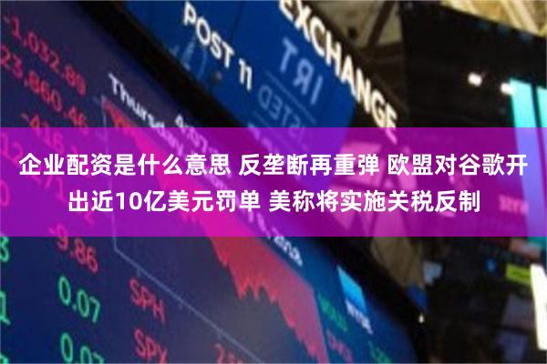 企业配资是什么意思 反垄断再重弹 欧盟对谷歌开出近10亿美元罚单 美称将实施关税反制