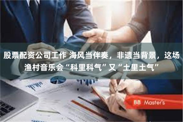 股票配资公司工作 海风当伴奏，非遗当背景，这场渔村音乐会“科里科气”又“土里土气”