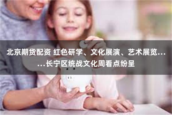 北京期货配资 红色研学、文化展演、艺术展览……长宁区统战文化周看点纷呈