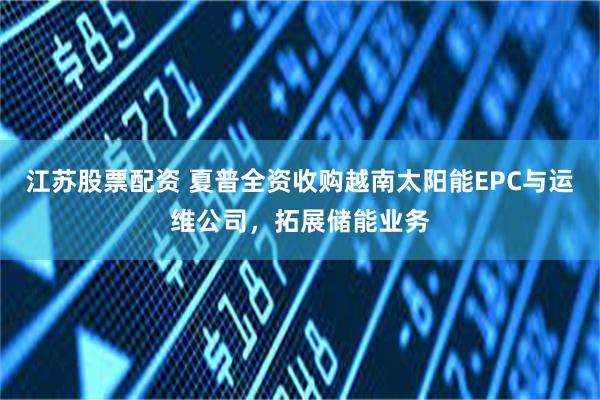 江苏股票配资 夏普全资收购越南太阳能EPC与运维公司，拓展储能业务