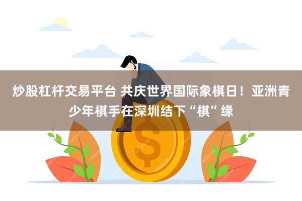 炒股杠杆交易平台 共庆世界国际象棋日！亚洲青少年棋手在深圳结下“棋”缘