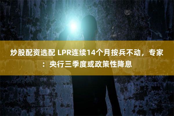 炒股配资选配 LPR连续14个月按兵不动,专家:央行三季度或政策性降息