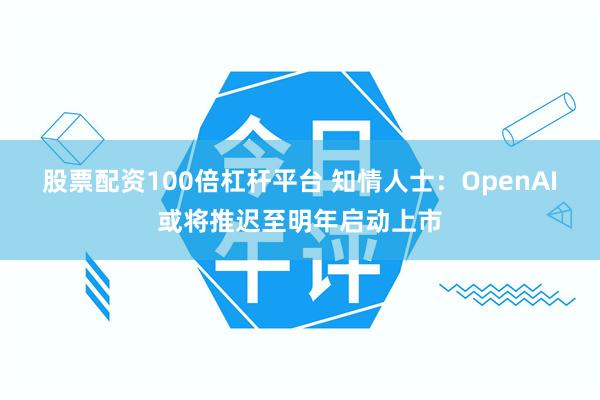 股票配资100倍杠杆平台 知情人士：OpenAI或将推迟至明年启动上市