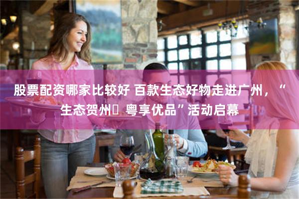 股票配资哪家比较好 百款生态好物走进广州，“生态贺州・粤享优品”活动启幕