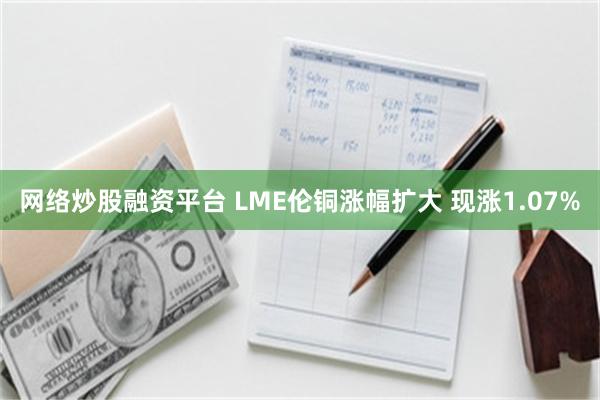 网络炒股融资平台 LME伦铜涨幅扩大 现涨1.07%