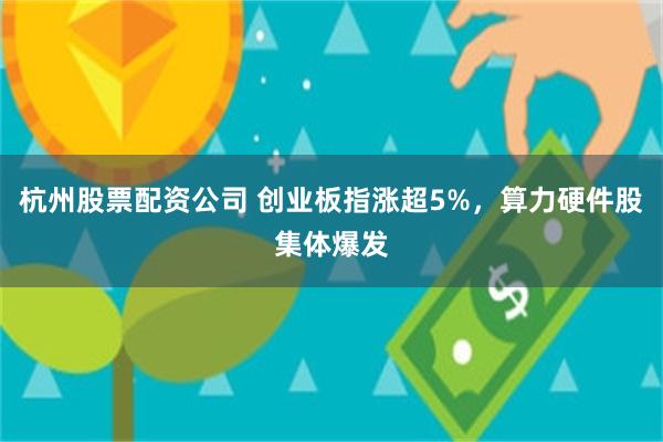 杭州股票配资公司 创业板指涨超5%，算力硬件股集体爆发