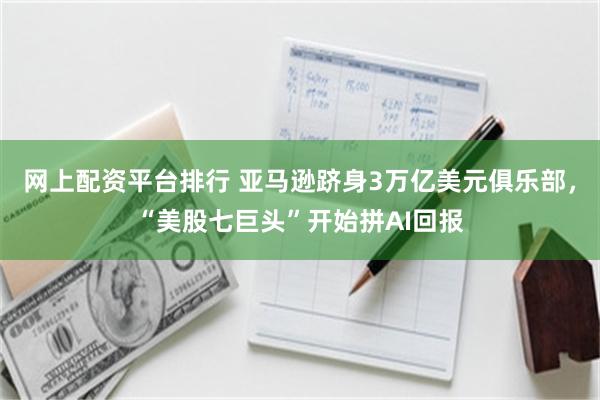 网上配资平台排行 亚马逊跻身3万亿美元俱乐部，“美股七巨头”开始拼AI回报