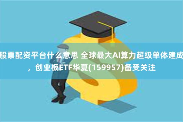 股票配资平台什么意思 全球最大AI算力超级单体建成，创业板ETF华夏(159957)备受关注