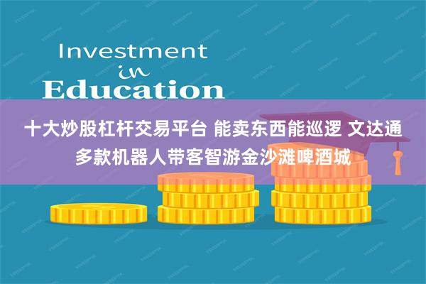 十大炒股杠杆交易平台 能卖东西能巡逻 文达通多款机器人带客智游金沙滩啤酒城