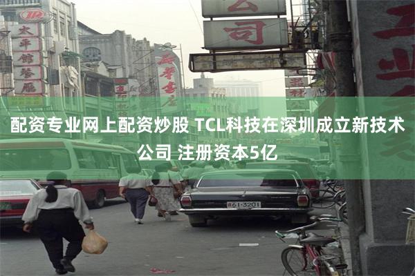配资专业网上配资炒股 TCL科技在深圳成立新技术公司 注册资本5亿