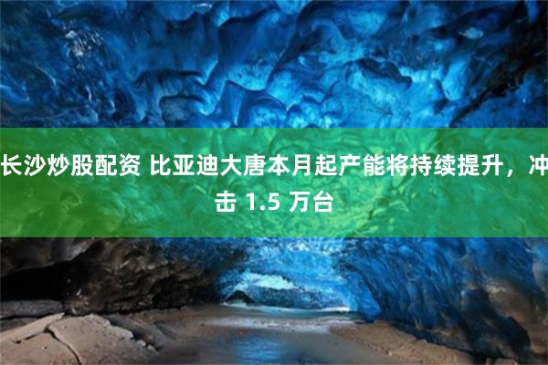 长沙炒股配资 比亚迪大唐本月起产能将持续提升，冲击 1.5 万台
