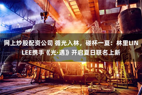 网上炒股配资公司 循光入林，碰杯一夏：林里LINLEE携手《光·遇》开启夏日联名上新