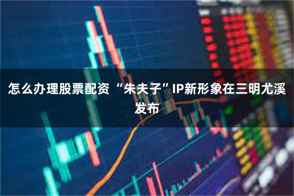 怎么办理股票配资 “朱夫子”IP新形象在三明尤溪发布