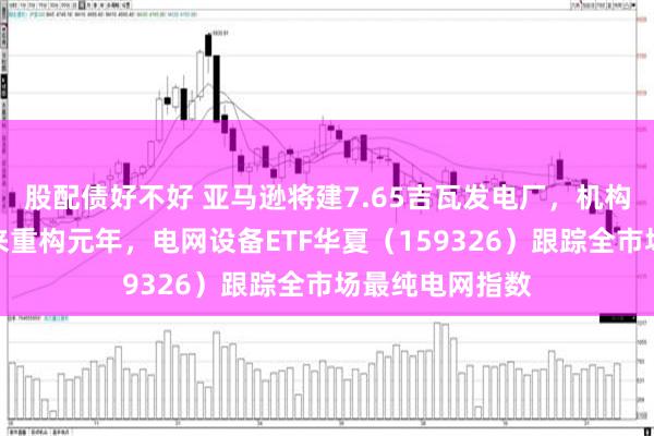 股配债好不好 亚马逊将建7.65吉瓦发电厂，机构：供电架构迎来重构元年，电网设备ETF华夏（159326）跟踪全市场最纯电网指数